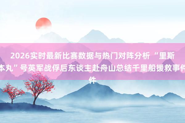 2026实时最新比赛数据与热门对阵分析 “里斯本丸”号英军战俘后东谈主赴舟山总结千里船援救事件
