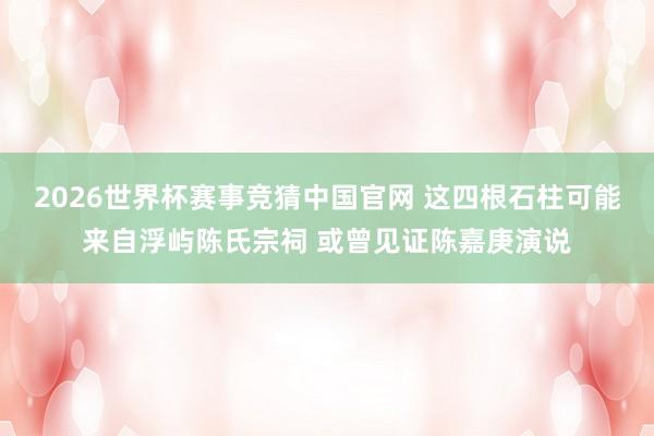 2026世界杯赛事竞猜中国官网 这四根石柱可能来自浮屿陈氏宗祠 或曾见证陈嘉庚演说