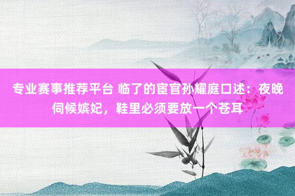 专业赛事推荐平台 临了的宦官孙耀庭口述：夜晚伺候嫔妃，鞋里必须要放一个苍耳