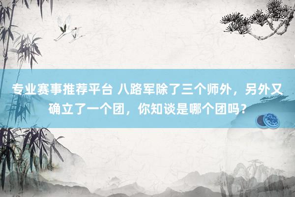 专业赛事推荐平台 八路军除了三个师外，另外又确立了一个团，你知谈是哪个团吗？
