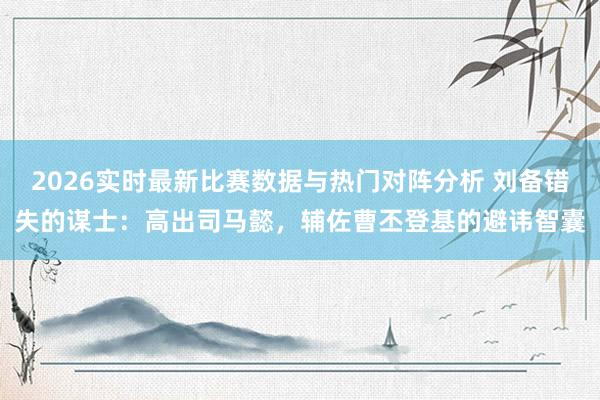 2026实时最新比赛数据与热门对阵分析 刘备错失的谋士：高出司马懿，辅佐曹丕登基的避讳智囊