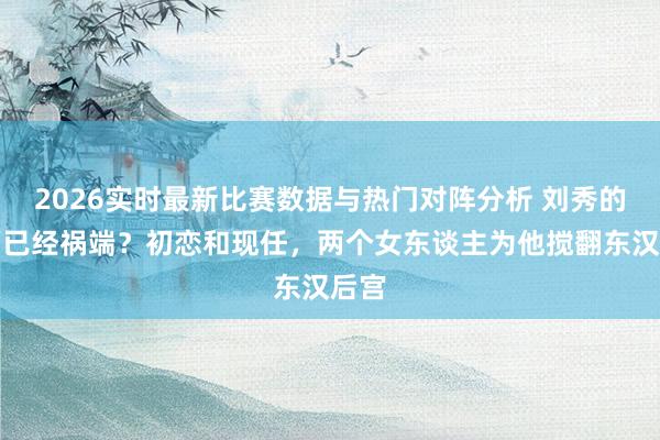 2026实时最新比赛数据与热门对阵分析 刘秀的艳福已经祸端？初恋和现任，两个女东谈主为他搅翻东汉后宫