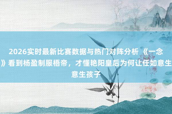 2026实时最新比赛数据与热门对阵分析 《一念关山》看到杨盈制服梧帝，才懂艳阳皇后为何让任如意生孩子