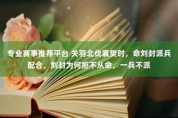 专业赛事推荐平台 关羽北伐襄樊时，命刘封派兵配合，刘封为何拒不从命，一兵不派