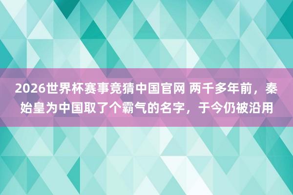 2026世界杯赛事竞猜中国官网 两千多年前，秦始皇为中国取了个霸气的名字，于今仍被沿用