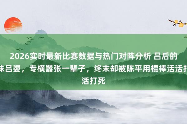 2026实时最新比赛数据与热门对阵分析 吕后的妹妹吕媭，专横嚣张一辈子，终末却被陈平用棍棒活活打死