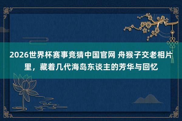 2026世界杯赛事竞猜中国官网 舟猴子交老相片里，藏着几代海岛东谈主的芳华与回忆