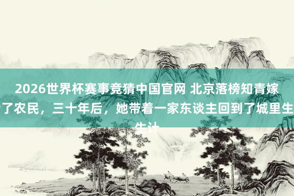 2026世界杯赛事竞猜中国官网 北京落榜知青嫁给了农民，三十年后，她带着一家东谈主回到了城里生计