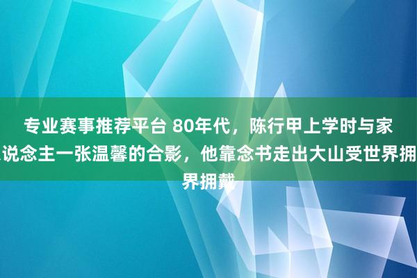 专业赛事推荐平台 80年代，陈行甲上学时与家东说念主一张温馨的合影，他靠念书走出大山受世界拥戴