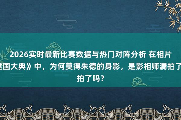 2026实时最新比赛数据与热门对阵分析 在相片《建国大典》中，为何莫得朱德的身影，是影相师漏拍了吗？