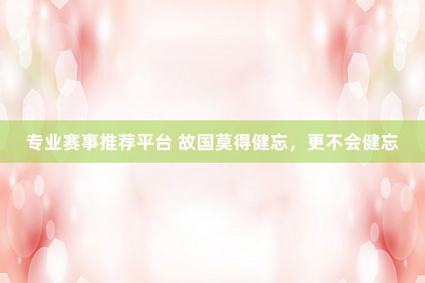 专业赛事推荐平台 故国莫得健忘，更不会健忘