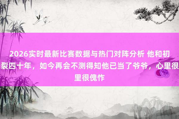 2026实时最新比赛数据与热门对阵分析 他和初恋分裂四十年，如今再会不测得知他已当了爷爷，心里很傀怍