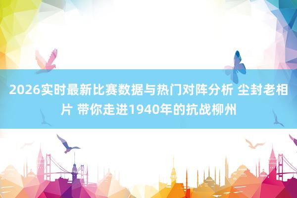 2026实时最新比赛数据与热门对阵分析 尘封老相片 带你走进1940年的抗战柳州