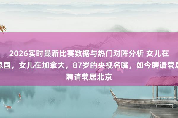 2026实时最新比赛数据与热门对阵分析 女儿在好意思国，女儿在加拿大，87岁的央视名嘴，如今聘请茕居北京