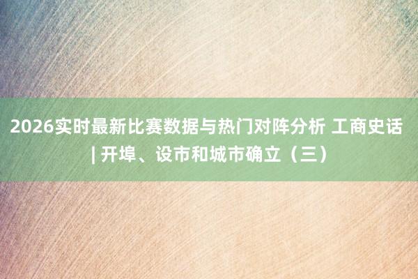 2026实时最新比赛数据与热门对阵分析 工商史话 | 开埠、设市和城市确立（三）