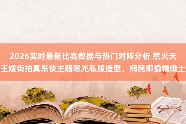 2026实时最新比赛数据与热门对阵分析 惹火天王嫂街拍真东谈主騷曝光私服造型，網民揶揄精緻土