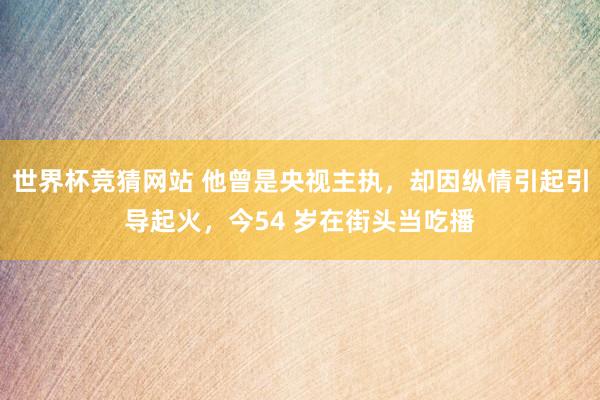 世界杯竞猜网站 他曾是央视主执，却因纵情引起引导起火，今54 岁在街头当吃播