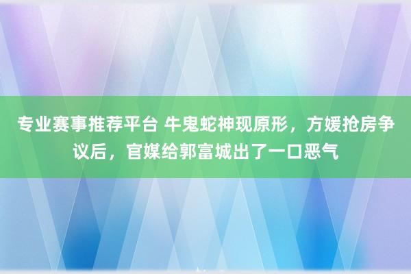 专业赛事推荐平台 牛鬼蛇神现原形，方媛抢房争议后，官媒给郭富城出了一口恶气