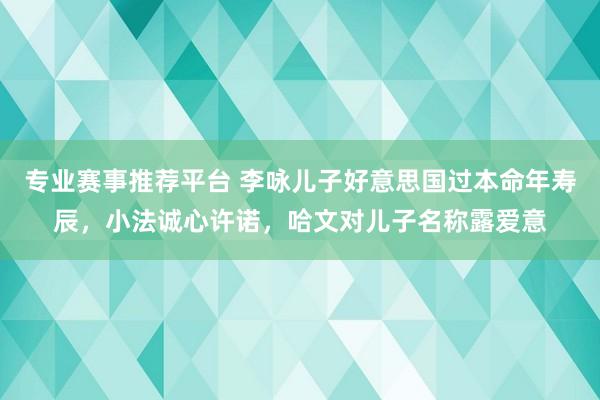 专业赛事推荐平台 李咏儿子好意思国过本命年寿辰，小法诚心许诺，哈文对儿子名称露爱意