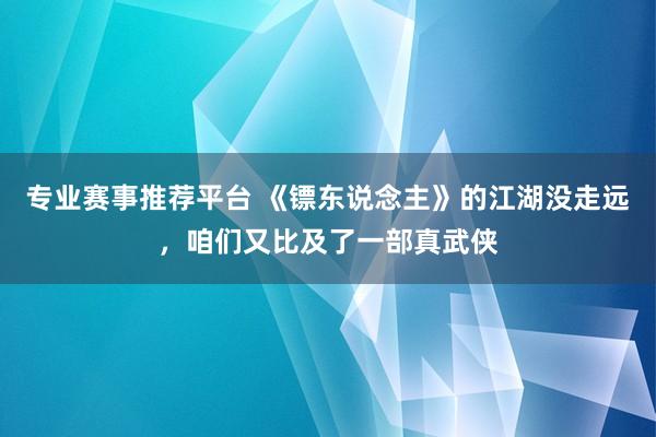 专业赛事推荐平台 《镖东说念主》的江湖没走远，咱们又比及了一部真武侠