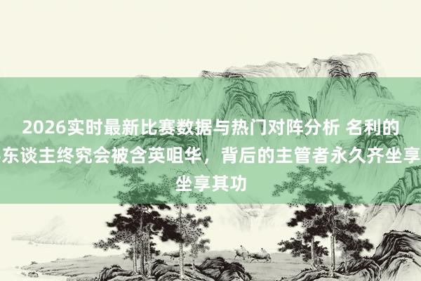 2026实时最新比赛数据与热门对阵分析 名利的新手东谈主终究会被含英咀华，背后的主管者永久齐坐享其功