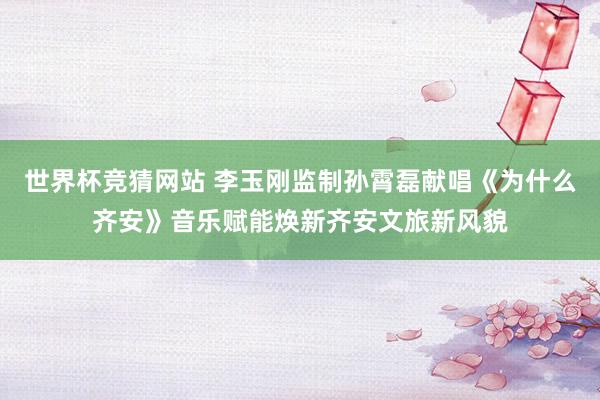 世界杯竞猜网站 李玉刚监制孙霄磊献唱《为什么齐安》音乐赋能焕新齐安文旅新风貌
