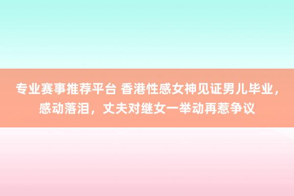 专业赛事推荐平台 香港性感女神见证男儿毕业，感动落泪，丈夫对继女一举动再惹争议