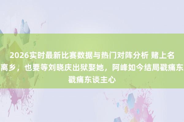 2026实时最新比赛数据与热门对阵分析 赌上名声背井离乡，也要等刘晓庆出狱娶她，阿峰如今结局戳痛东谈主心