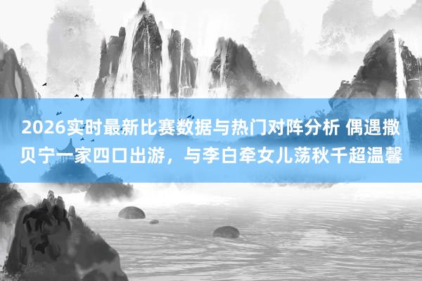 2026实时最新比赛数据与热门对阵分析 偶遇撒贝宁一家四口出游，与李白牵女儿荡秋千超温馨