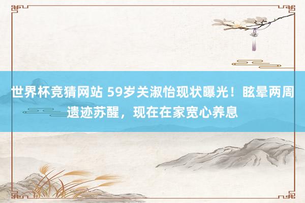 世界杯竞猜网站 59岁关淑怡现状曝光！眩晕两周遗迹苏醒，现在在家宽心养息