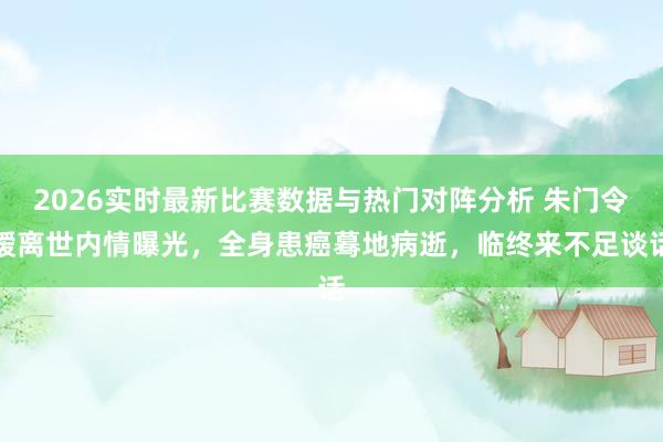 2026实时最新比赛数据与热门对阵分析 朱门令嫒离世内情曝光，全身患癌蓦地病逝，临终来不足谈话