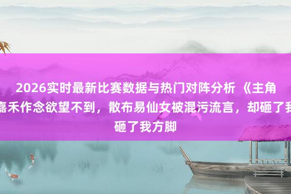 2026实时最新比赛数据与热门对阵分析 《主角》楚嘉禾作念欲望不到，散布易仙女被混污流言，却砸了我方脚