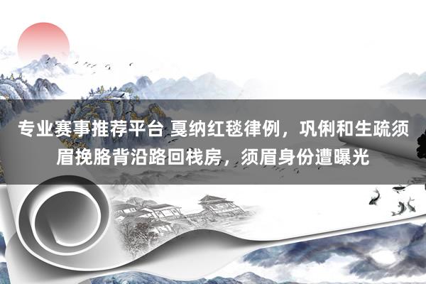 专业赛事推荐平台 戛纳红毯律例，巩俐和生疏须眉挽胳背沿路回栈房，须眉身份遭曝光