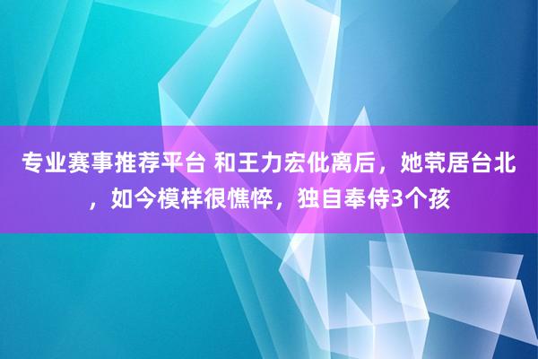 专业赛事推荐平台 和王力宏仳离后，她茕居台北，如今模样很憔悴，独自奉侍3个孩