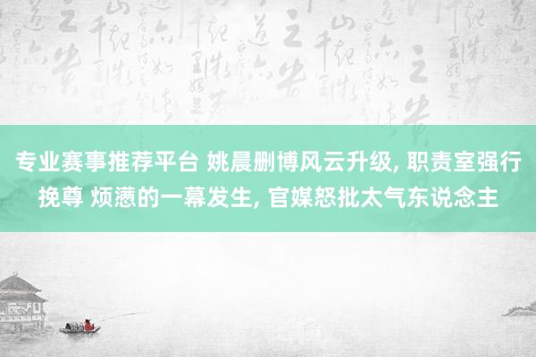 专业赛事推荐平台 姚晨删博风云升级， 职责室强行挽尊 烦懑的一幕发生， 官媒怒批太气东说念主