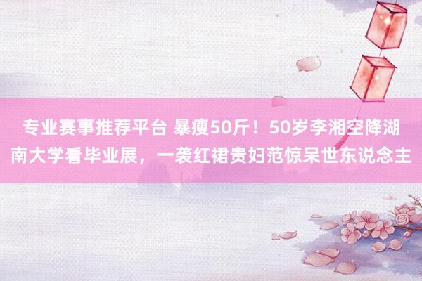 专业赛事推荐平台 暴瘦50斤！50岁李湘空降湖南大学看毕业展，一袭红裙贵妇范惊呆世东说念主