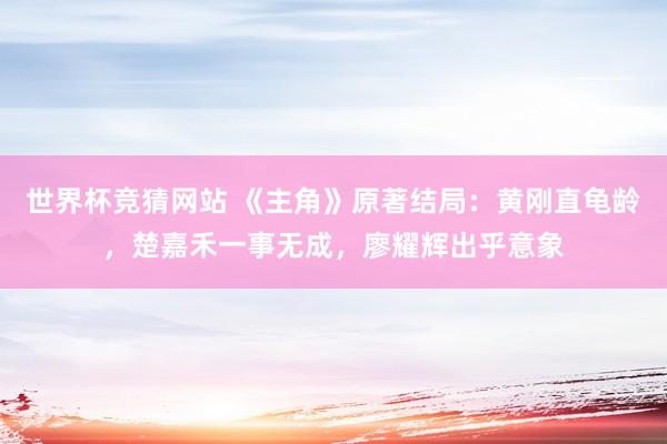 世界杯竞猜网站 《主角》原著结局：黄刚直龟龄，楚嘉禾一事无成，廖耀辉出乎意象