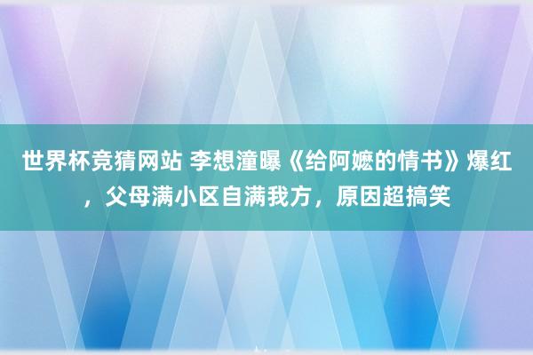 世界杯竞猜网站 李想潼曝《给阿嬷的情书》爆红，父母满小区自满我方，原因超搞笑