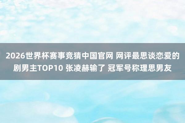 2026世界杯赛事竞猜中国官网 网评最思谈恋爱的剧男主TOP10 张凌赫输了 冠军号称理思男友
