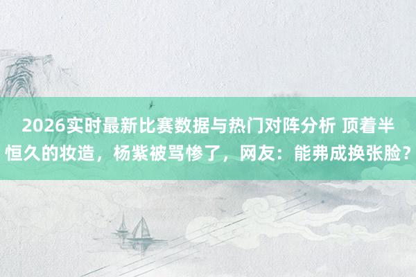 2026实时最新比赛数据与热门对阵分析 顶着半恒久的妆造，杨紫被骂惨了，网友：能弗成换张脸？