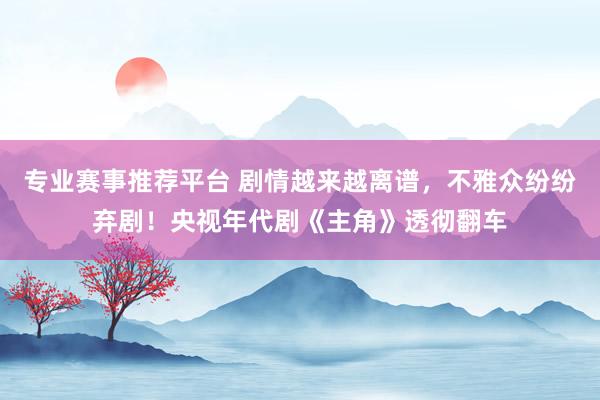专业赛事推荐平台 剧情越来越离谱，不雅众纷纷弃剧！央视年代剧《主角》透彻翻车