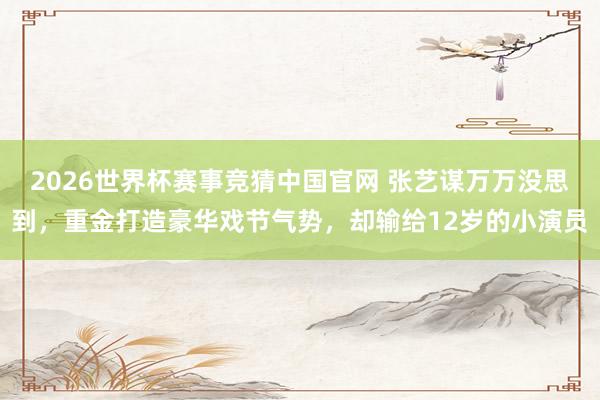 2026世界杯赛事竞猜中国官网 张艺谋万万没思到，重金打造豪华戏节气势，却输给12岁的小演员