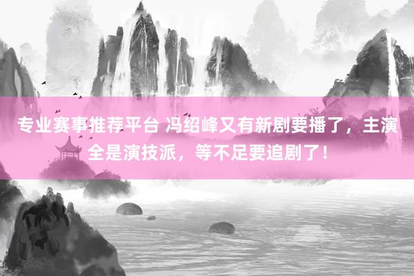 专业赛事推荐平台 冯绍峰又有新剧要播了，主演全是演技派，等不足要追剧了！