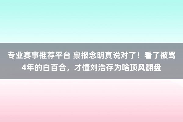 专业赛事推荐平台 禀报念明真说对了！看了被骂4年的白百合，才懂刘浩存为啥顶风翻盘