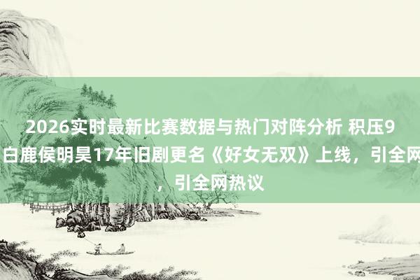 2026实时最新比赛数据与热门对阵分析 积压9 年！白鹿侯明昊17年旧剧更名《好女无双》上线，引全网热议