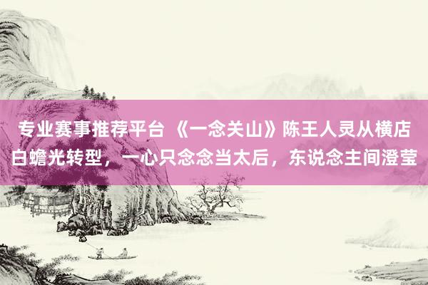 专业赛事推荐平台 《一念关山》陈王人灵从横店白蟾光转型，一心只念念当太后，东说念主间澄莹
