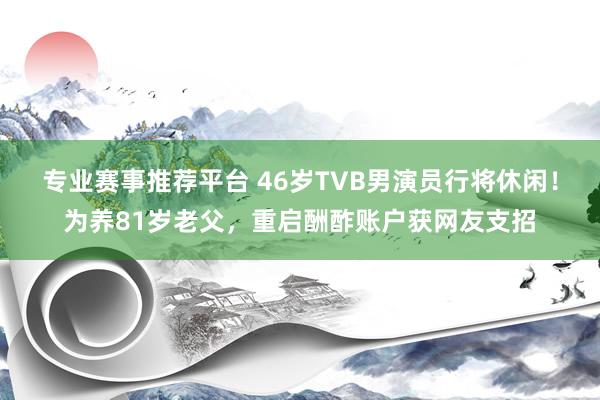 专业赛事推荐平台 46岁TVB男演员行将休闲！为养81岁老父，重启酬酢账户获网友支招