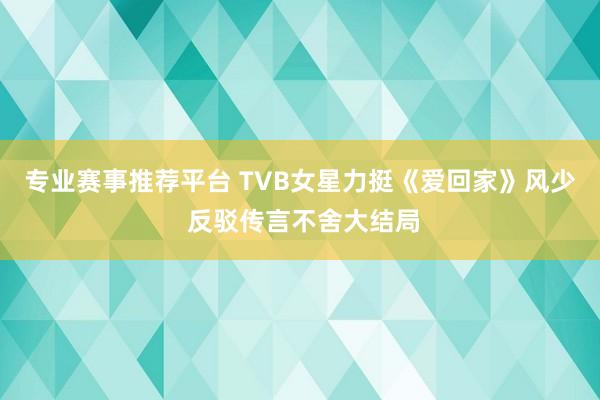 专业赛事推荐平台 TVB女星力挺《爱回家》风少 反驳传言不舍大结局