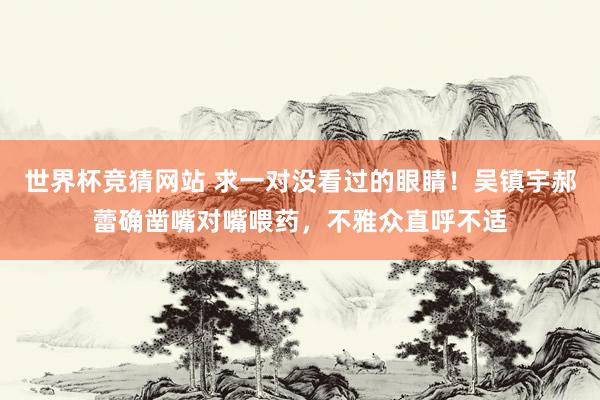 世界杯竞猜网站 求一对没看过的眼睛！吴镇宇郝蕾确凿嘴对嘴喂药，不雅众直呼不适