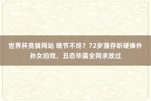 世界杯竞猜网站 晚节不终？72岁濮存昕硬捧外孙女拍戏，丑态毕露全网求放过